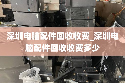 深圳电脑配件回收收费_深圳电脑配件回收收费多少